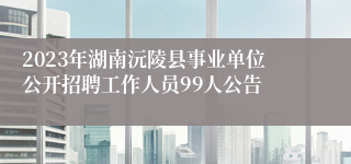 2023年湖南沅陵县事业单位公开招聘工作人员99人公告