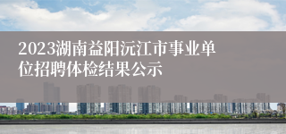 2023湖南益阳沅江市事业单位招聘体检结果公示