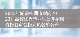 2023年湖南株洲市面向2023届高校优秀毕业生公开招聘资格复审合格人员名单公布