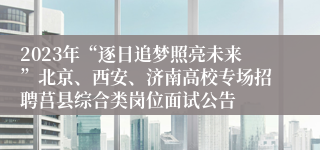 2023年“逐日追梦照亮未来”北京、西安、济南高校专场招聘莒县综合类岗位面试公告
