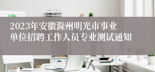 2023年安徽滁州明光市事业单位招聘工作人员专业测试通知
