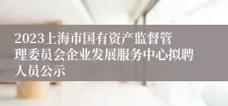 2023上海市国有资产监督管理委员会企业发展服务中心拟聘人员公示