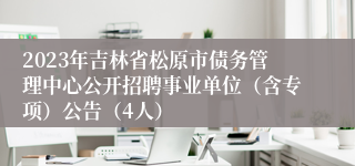 2023年吉林省松原市债务管理中心公开招聘事业单位（含专项）公告（4人）