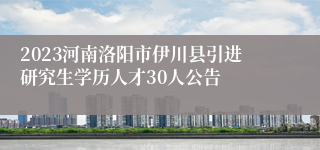 2023河南洛阳市伊川县引进研究生学历人才30人公告