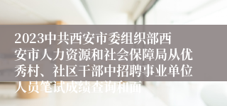 2023中共西安市委组织部西安市人力资源和社会保障局从优秀村、社区干部中招聘事业单位人员笔试成绩查询和面