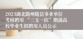 2023湖北随州随县事业单位考核聘用 “三支一扶”期满高校毕业生拟聘用人员公示