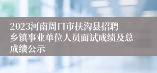 2023河南周口市扶沟县招聘乡镇事业单位人员面试成绩及总成绩公示