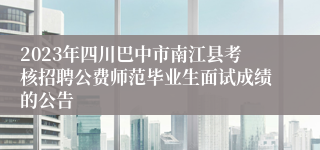 2023年四川巴中市南江县考核招聘公费师范毕业生面试成绩的公告