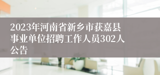 2023年河南省新乡市获嘉县事业单位招聘工作人员302人公告