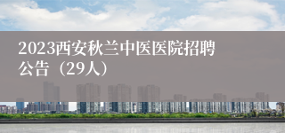 2023西安秋兰中医医院招聘公告（29人）