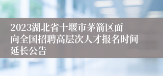 2023湖北省十堰市茅箭区面向全国招聘高层次人才报名时间延长公告