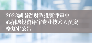 2023湖南省财政投资评审中心招聘投资评审专业技术人员资格复审公告