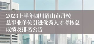 2023上半年四川眉山市丹棱县事业单位引进优秀人才考核总成绩及排名公告