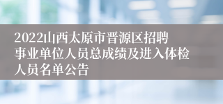 2022山西太原市晋源区招聘事业单位人员总成绩及进入体检人员名单公告