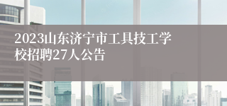 2023山东济宁市工具技工学校招聘27人公告