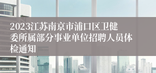 2023江苏南京市浦口区卫健委所属部分事业单位招聘人员体检通知