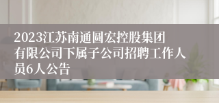2023江苏南通圆宏控股集团有限公司下属子公司招聘工作人员6人公告