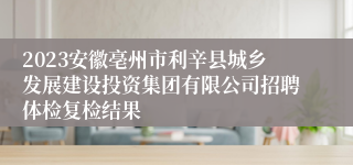 2023安徽亳州市利辛县城乡发展建设投资集团有限公司招聘体检复检结果