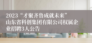 2023“才聚齐鲁成就未来”山东省科创集团有限公司权属企业招聘3人公告