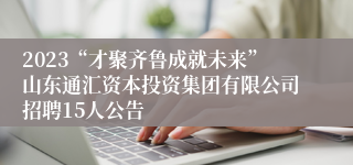 2023“才聚齐鲁成就未来”山东通汇资本投资集团有限公司招聘15人公告