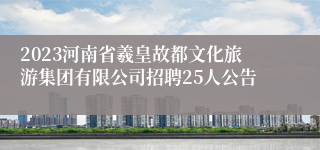 2023河南省羲皇故都文化旅游集团有限公司招聘25人公告