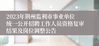 2023年荆州监利市事业单位统一公开招聘工作人员资格复审结果及岗位调整公告