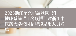 2023浙江绍兴市越城区卫生健康系统“千名硕博”暨浙江中医药大学校园招聘拟录用人员名单