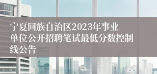 宁夏回族自治区2023年事业单位公开招聘笔试最低分数控制线公告