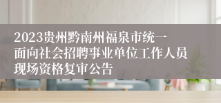 2023贵州黔南州福泉市统一面向社会招聘事业单位工作人员现场资格复审公告