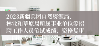 2023新疆兵团自然资源局、林业和草原局所属事业单位等招聘工作人员笔试成绩、资格复审、面试等有关事宜公告