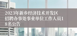 2023年新乡经济技术开发区招聘办事处事业单位工作人员18名公告