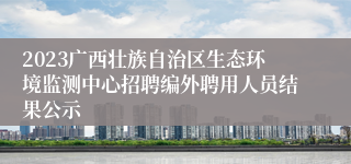 2023广西壮族自治区生态环境监测中心招聘编外聘用人员结果公示