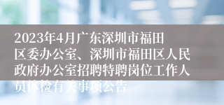 2023年4月广东深圳市福田区委办公室、深圳市福田区人民政府办公室招聘特聘岗位工作人员体检有关事项公告