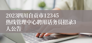 2023四川自贡市12345热线管理中心聘用话务员招录3人公告