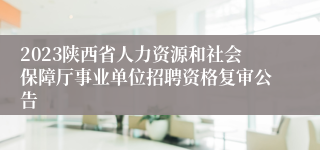 2023陕西省人力资源和社会保障厅事业单位招聘资格复审公告