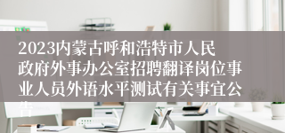 2023内蒙古呼和浩特市人民政府外事办公室招聘翻译岗位事业人员外语水平测试有关事宜公告