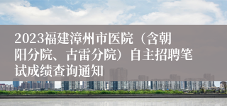 2023福建漳州市医院（含朝阳分院、古雷分院）自主招聘笔试成绩查询通知