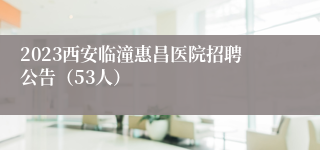 2023西安临潼惠昌医院招聘公告（53人）