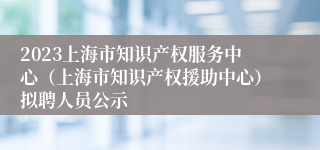 2023上海市知识产权服务中心（上海市知识产权援助中心）拟聘人员公示