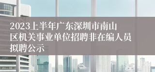 2023上半年广东深圳市南山区机关事业单位招聘非在编人员拟聘公示