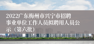 2022广东梅州市兴宁市招聘事业单位工作人员拟聘用人员公示（第六批）