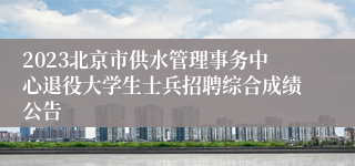2023北京市供水管理事务中心退役大学生士兵招聘综合成绩公告