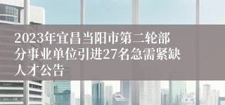 2023年宜昌当阳市第二轮部分事业单位引进27名急需紧缺人才公告