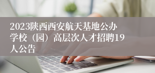 2023陕西西安航天基地公办学校（园）高层次人才招聘19人公告