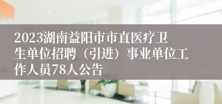 2023湖南益阳市市直医疗卫生单位招聘（引进）事业单位工作人员78人公告