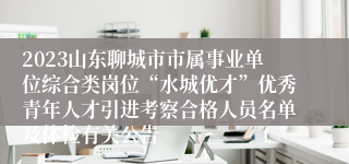 2023山东聊城市市属事业单位综合类岗位“水城优才”优秀青年人才引进考察合格人员名单及体检有关公告