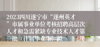 2023四川遂宁市“遂州英才”市属事业单位考核招聘高层次人才和急需紧缺专业技术人才第一批（往届毕业生）拟