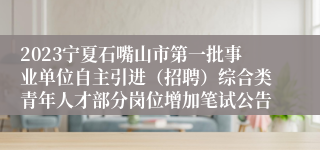 2023宁夏石嘴山市第一批事业单位自主引进（招聘）综合类青年人才部分岗位增加笔试公告