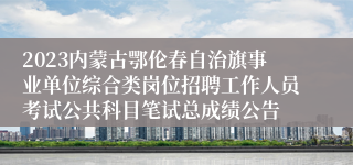 2023内蒙古鄂伦春自治旗事业单位综合类岗位招聘工作人员考试公共科目笔试总成绩公告