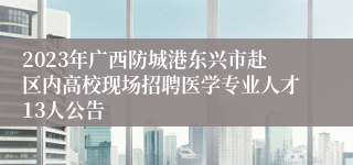 2023年广西防城港东兴市赴区内高校现场招聘医学专业人才13人公告